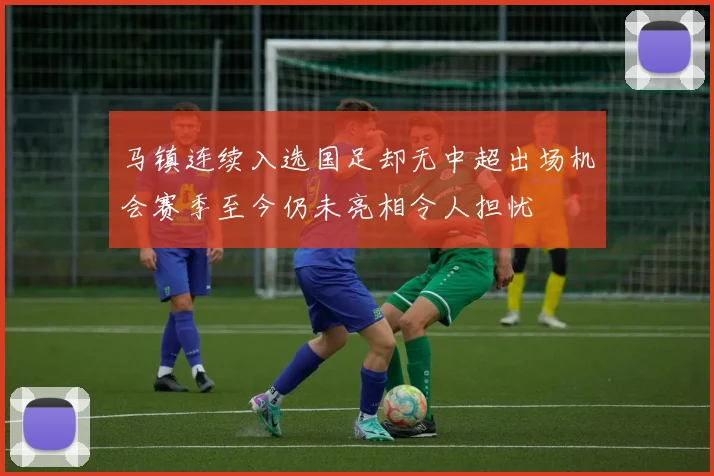 马镇连续入选国足却无中超出场机会赛季至今仍未亮相令人担忧