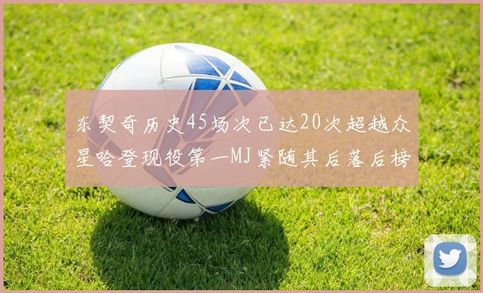 东契奇历史45场次已达20次超越众星哈登现役第一MJ紧随其后落后榜首100场