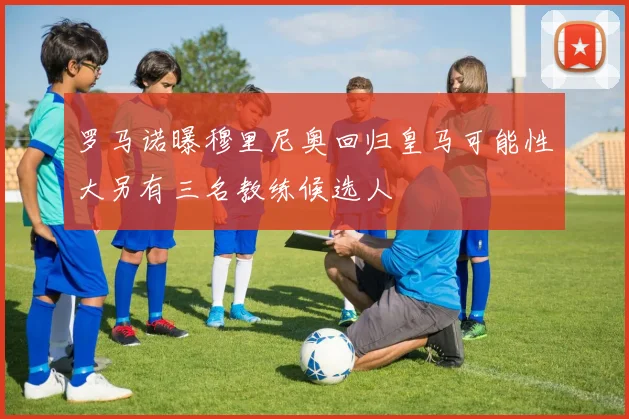 罗马诺曝穆里尼奥回归皇马可能性大另有三名教练候选人