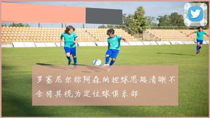 罗塞尼尔称阿森纳控球思路清晰不会将其视为定位球俱乐部