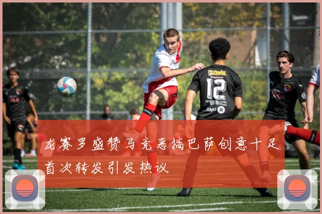 龙赛罗盛赞马竞恶搞巴萨创意十足首次转发引发热议