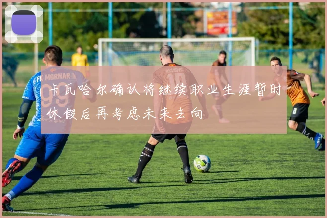 卡瓦哈尔确认将继续职业生涯暂时休假后再考虑未来去向