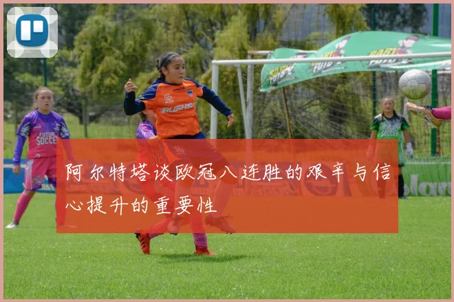 阿尔特塔谈欧冠八连胜的艰辛与信心提升的重要性