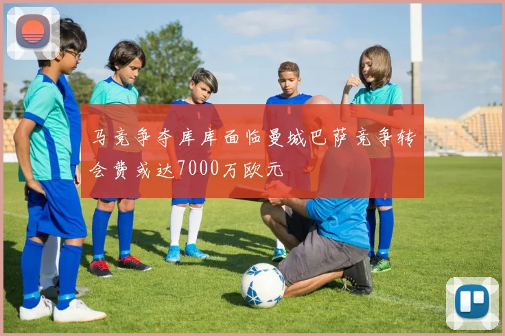 马竞争夺库库面临曼城巴萨竞争转会费或达7000万欧元