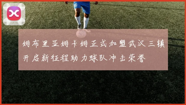 姆布里亚姆卡姆正式加盟武汉三镇开启新征程助力球队冲击荣誉