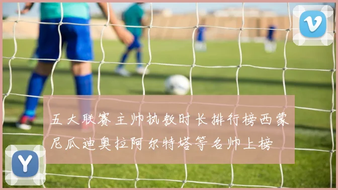 五大联赛主帅执教时长排行榜西蒙尼瓜迪奥拉阿尔特塔等名帅上榜